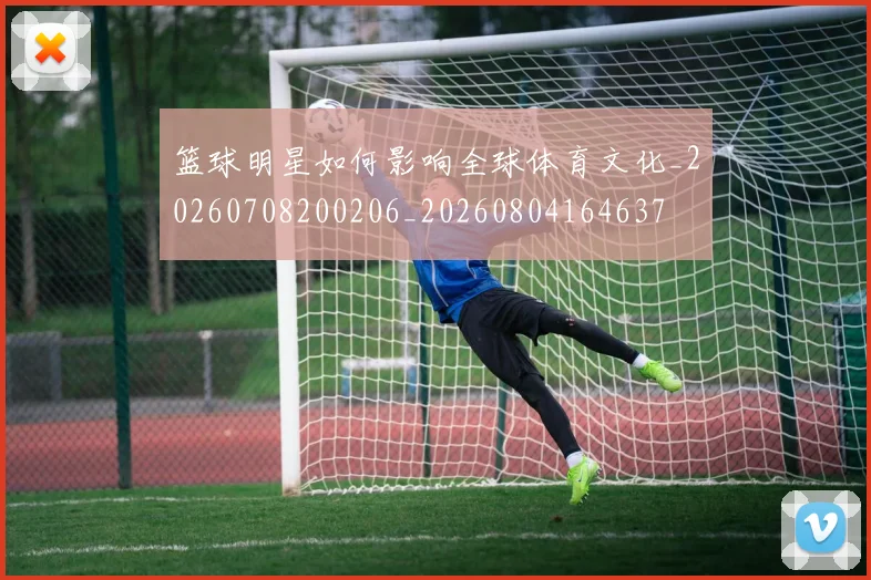 篮球明星如何影响全球体育文化_20260708200206_20260804164637