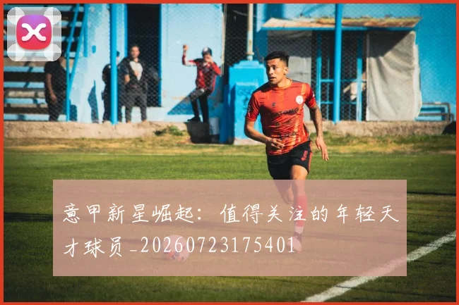 意甲新星崛起：值得关注的年轻天才球员_20260723175401