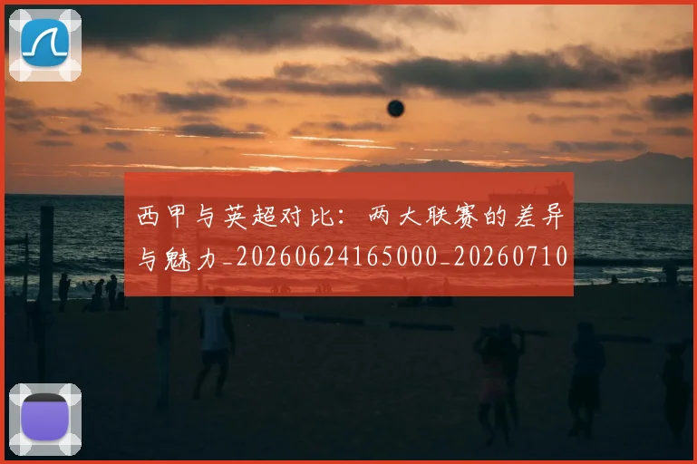 西甲与英超对比：两大联赛的差异与魅力_20260624165000_20260710011940