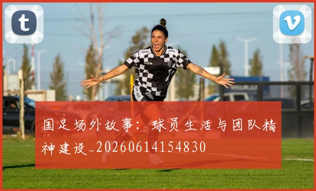 国足场外故事：球员生活与团队精神建设_20260614154830
