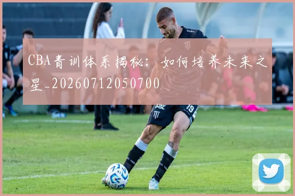 CBA青训体系揭秘:如何培养未来之星_20260712050700
