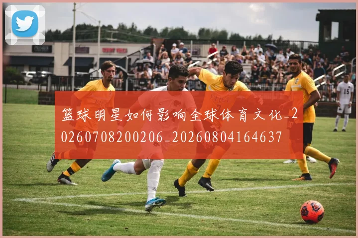 篮球明星如何影响全球体育文化_20260708200206_20260804164637
