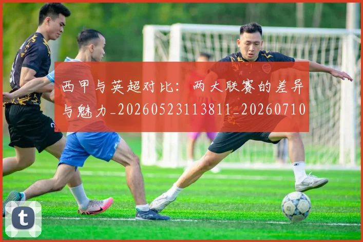 西甲与英超对比:两大联赛的差异与魅力_20260523113811_20260710011939