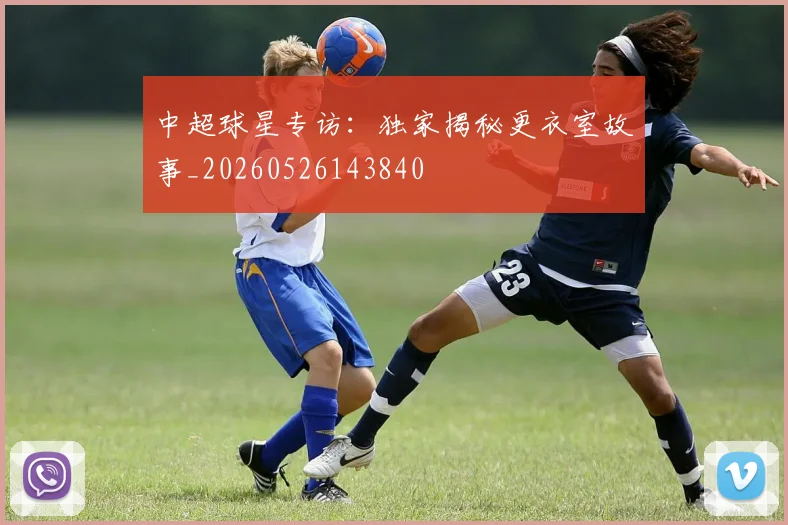中超球星专访：独家揭秘更衣室故事_20260526143840