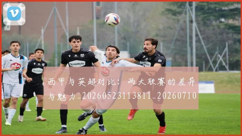 西甲与英超对比:两大联赛的差异与魅力_20260523113811_20260710011939