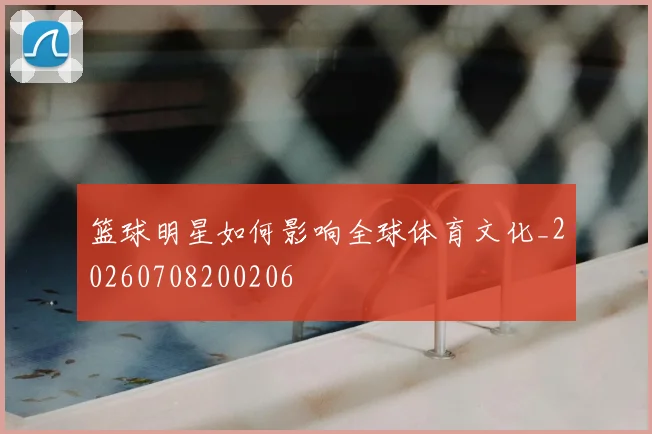 篮球明星如何影响全球体育文化_20260708200206