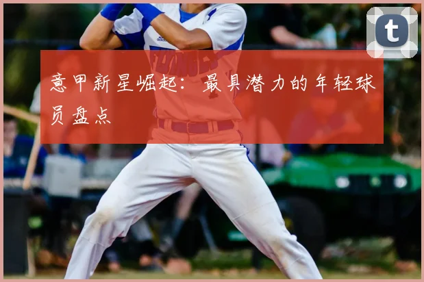 意甲新星崛起:最具潜力的年轻球员盘点