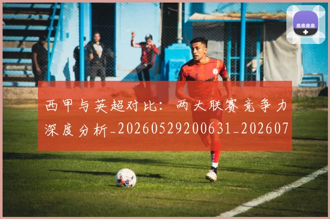 西甲与英超对比:两大联赛竞争力深度分析_20260529200631_20260710011942