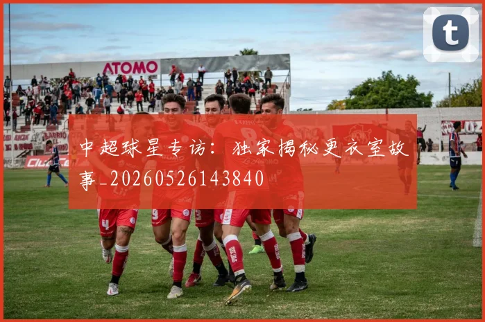 中超球星专访：独家揭秘更衣室故事_20260526143840
