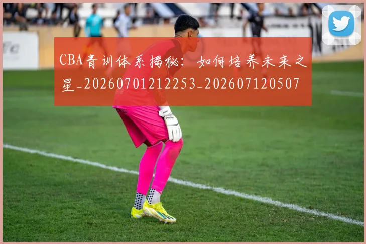 CBA青训体系揭秘：如何培养未来之星_20260701212253_20260712050703
