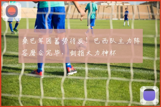 桑巴军团蓄势待发！巴西队主力阵容磨合完毕，剑指大力神杯