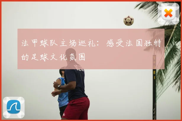 法甲球队主场巡礼:感受法国独特的足球文化氛围